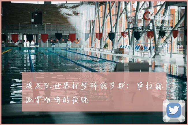埃及队世界杯梦碎俄罗斯：萨拉赫孤掌难鸣的夜晚