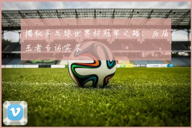 揭秘乒乓球世界杯冠军之路：历届王者专访实录