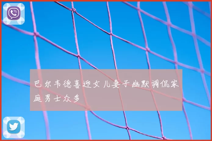 巴尔韦德喜迎女儿妻子幽默调侃家庭男士众多