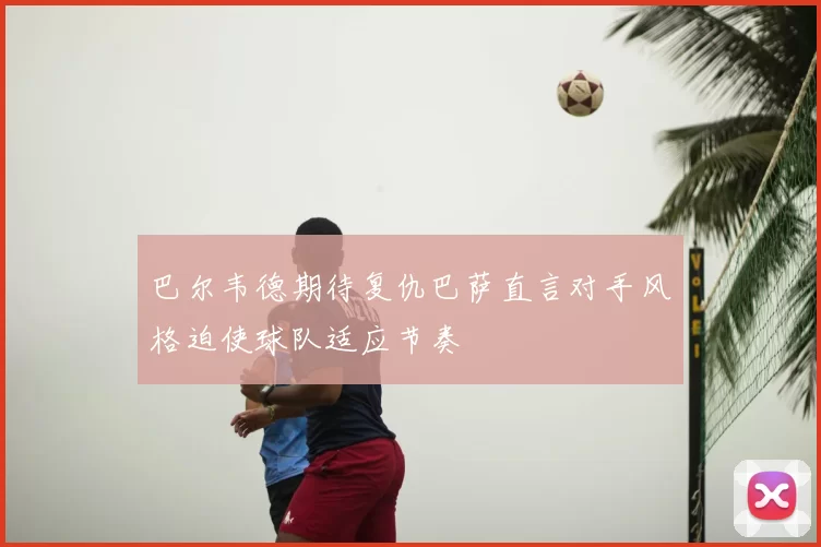 巴尔韦德期待复仇巴萨直言对手风格迫使球队适应节奏