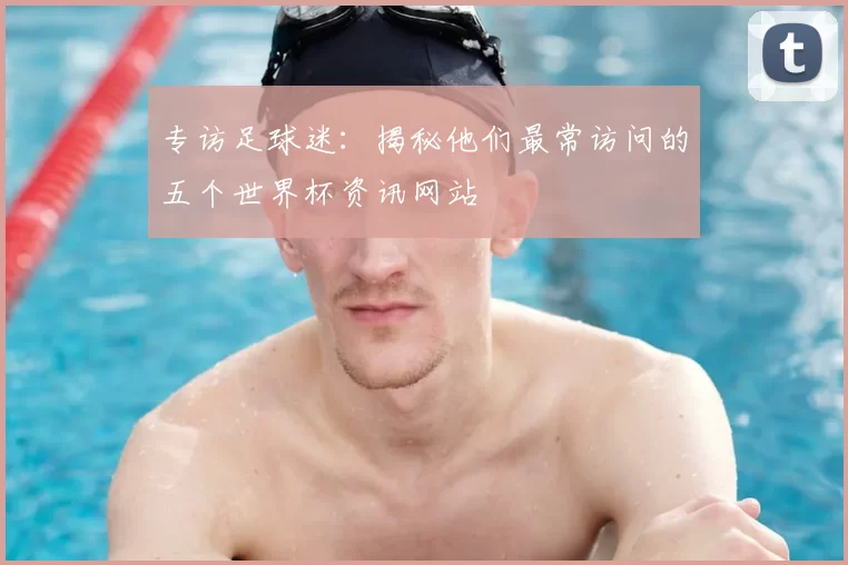 专访足球迷：揭秘他们最常访问的五个世界杯资讯网站