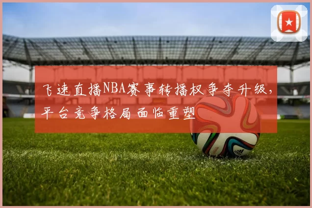 飞速直播NBA赛事转播权争夺升级，平台竞争格局面临重塑