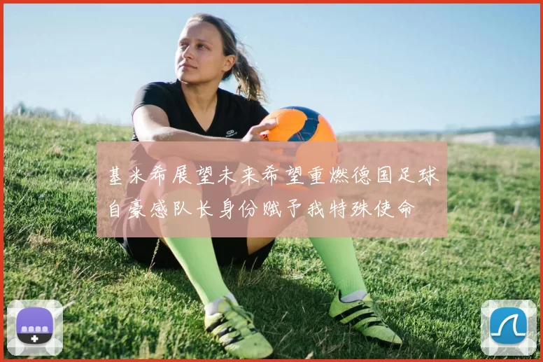 基米希展望未来希望重燃德国足球自豪感队长身份赋予我特殊使命