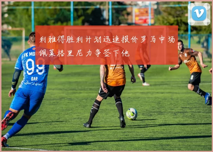 利雅得胜利计划迅速报价罗马中场佩莱格里尼力争签下他