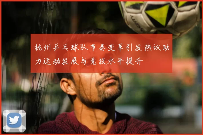 杭州乒乓球队节奏变革引发热议助力运动发展与竞技水平提升