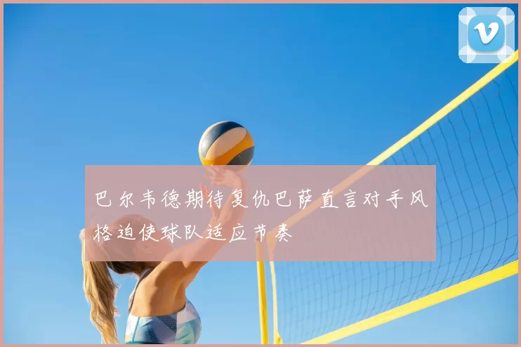 巴尔韦德期待复仇巴萨直言对手风格迫使球队适应节奏