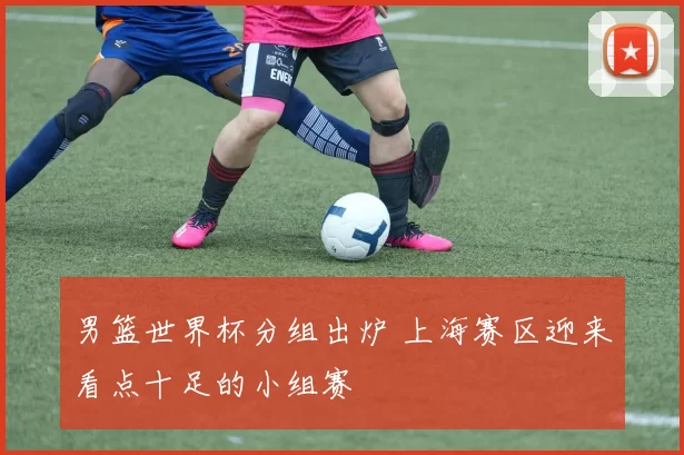男篮世界杯分组出炉 上海赛区迎来看点十足的小组赛