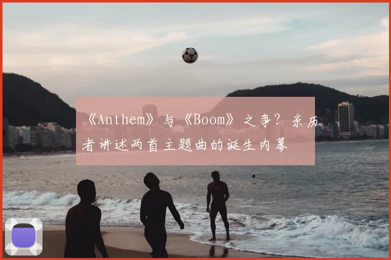 《Anthem》与《Boom》之争?亲历者讲述两首主题曲的诞生内幕