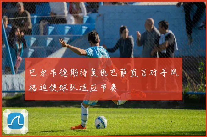 巴尔韦德期待复仇巴萨直言对手风格迫使球队适应节奏