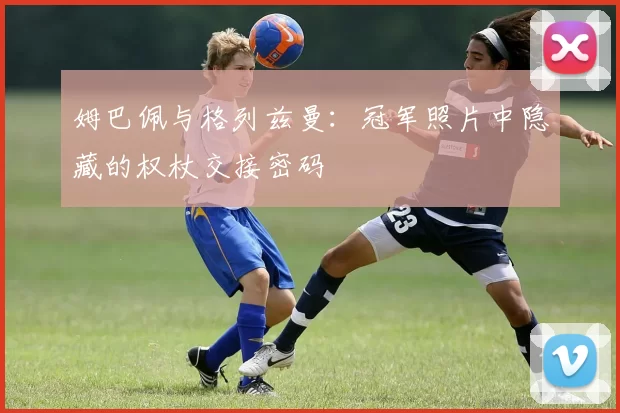 姆巴佩与格列兹曼:冠军照片中隐藏的权杖交接密码