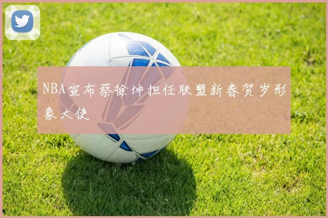 NBA宣布蔡徐坤担任联盟新春贺岁形象大使