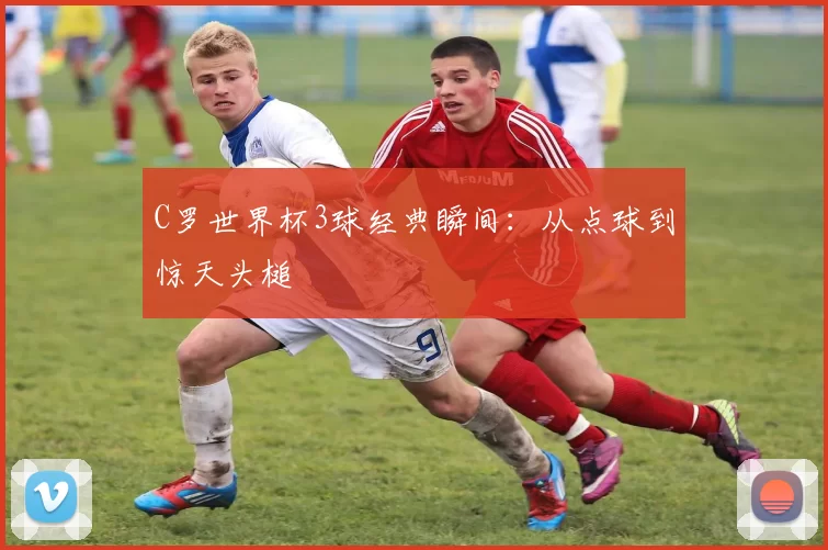 C罗世界杯3球经典瞬间：从点球到惊天头槌
