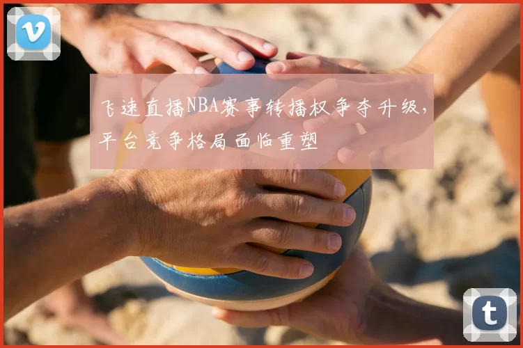 飞速直播NBA赛事转播权争夺升级，平台竞争格局面临重塑