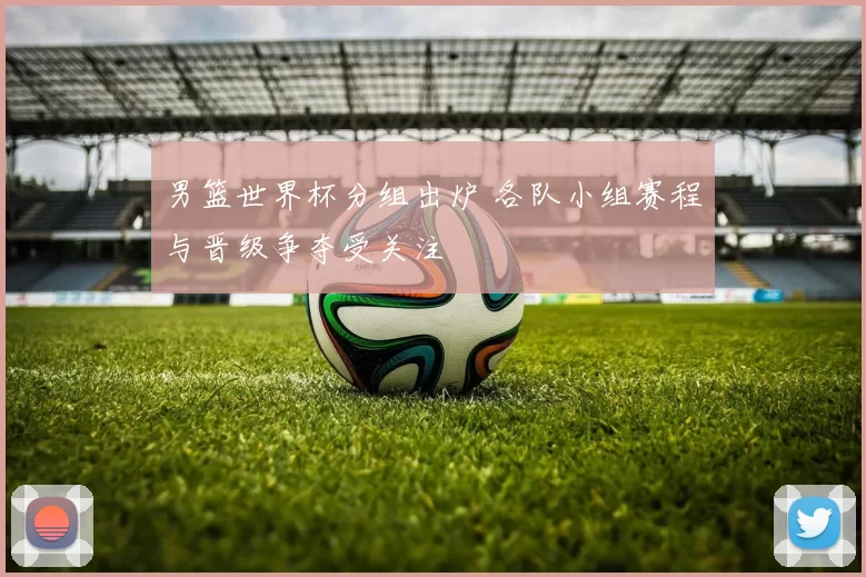 男篮世界杯分组出炉 各队小组赛程与晋级争夺受关注