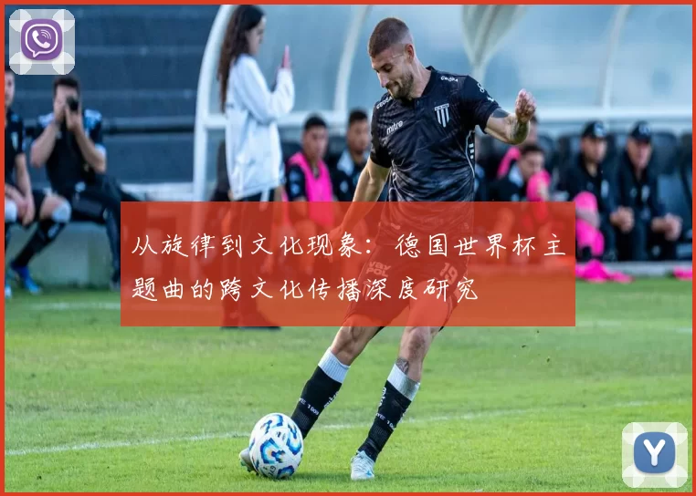 从旋律到文化现象：德国世界杯主题曲的跨文化传播深度研究