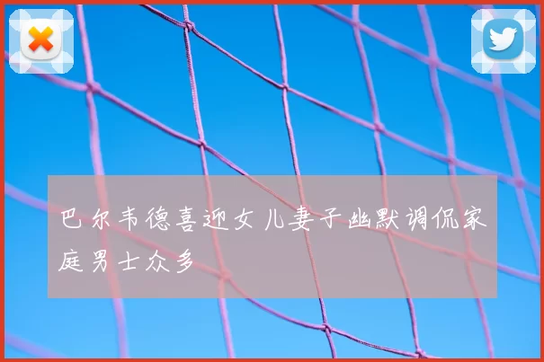 巴尔韦德喜迎女儿妻子幽默调侃家庭男士众多