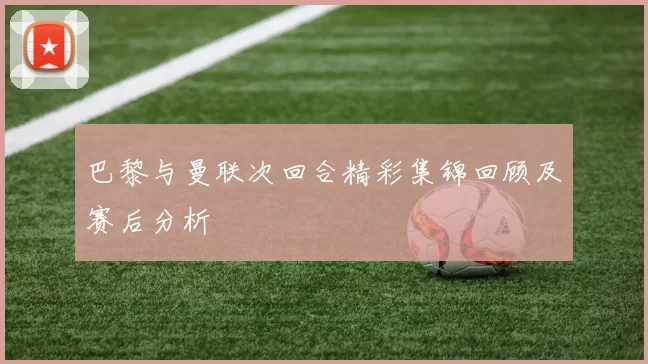 巴黎与曼联次回合精彩集锦回顾及赛后分析