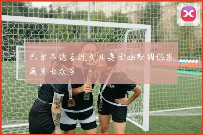 巴尔韦德喜迎女儿妻子幽默调侃家庭男士众多