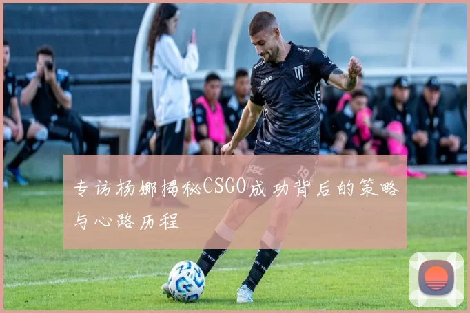 专访杨娜揭秘CSGO成功背后的策略与心路历程