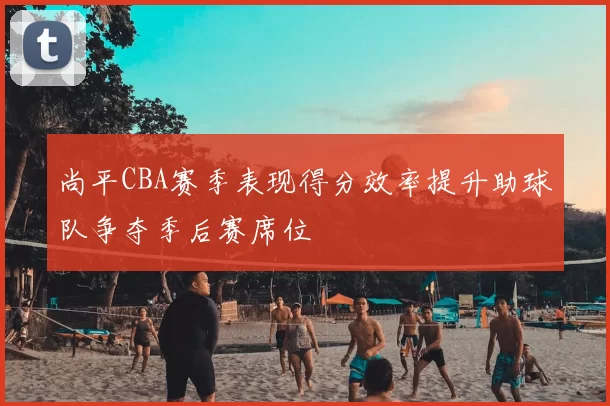 尚平CBA赛季表现得分效率提升助球队争夺季后赛席位