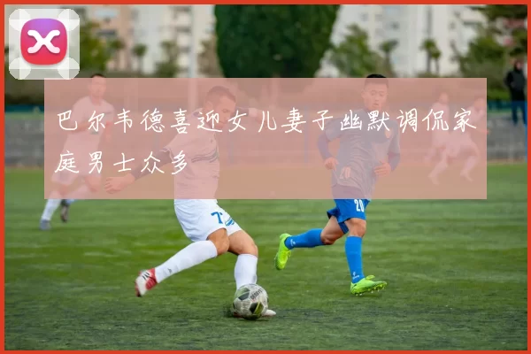 巴尔韦德喜迎女儿妻子幽默调侃家庭男士众多