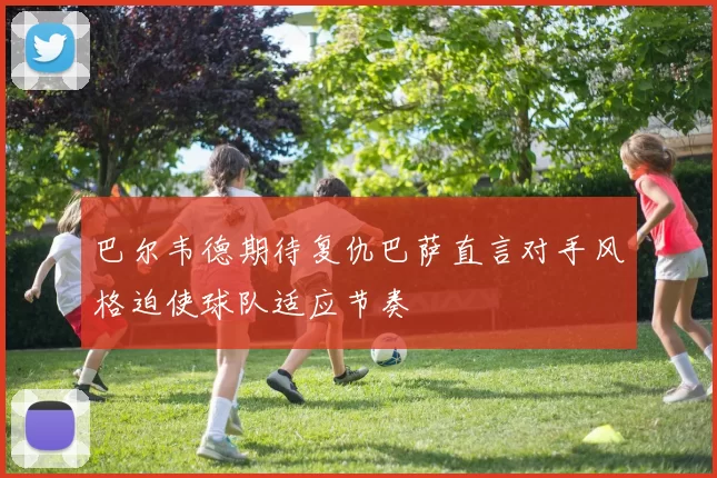 巴尔韦德期待复仇巴萨直言对手风格迫使球队适应节奏