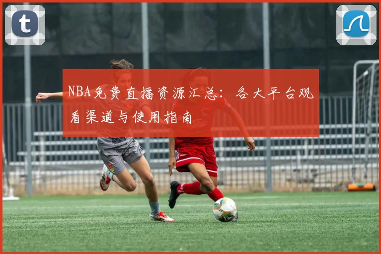 NBA免费直播资源汇总:各大平台观看渠道与使用指南