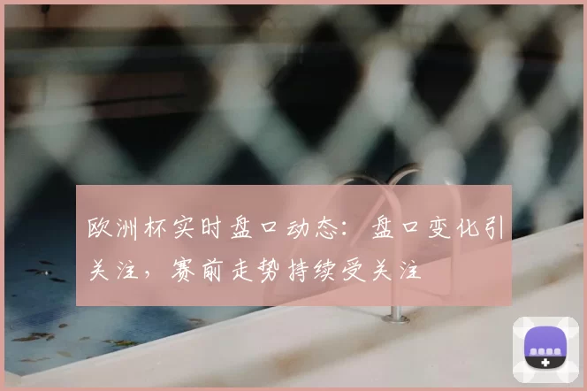 欧洲杯实时盘口动态：盘口变化引关注，赛前走势持续受关注