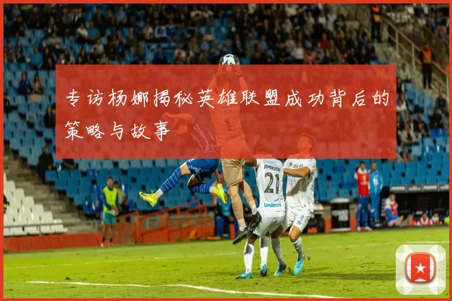专访杨娜揭秘英雄联盟成功背后的策略与故事