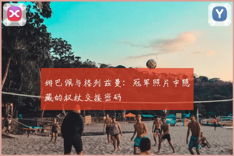 姆巴佩与格列兹曼:冠军照片中隐藏的权杖交接密码