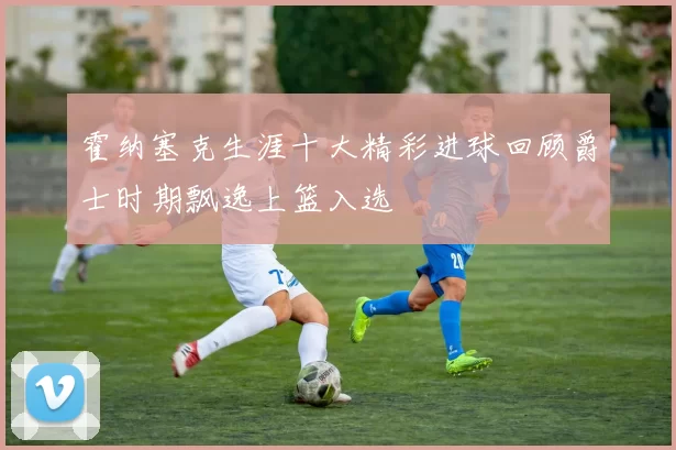霍纳塞克生涯十大精彩进球回顾爵士时期飘逸上篮入选