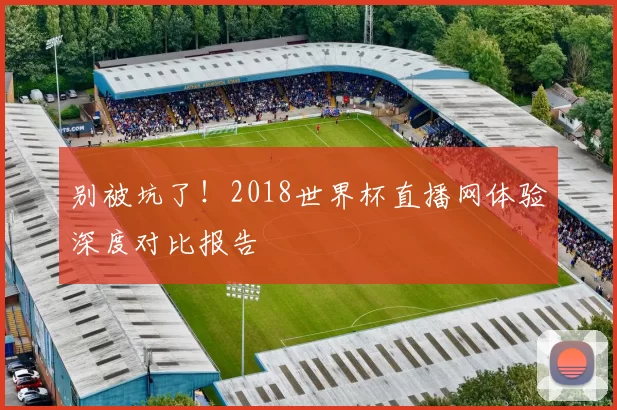 别被坑了！2018世界杯直播网体验深度对比报告