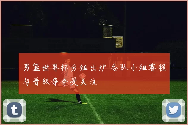 男篮世界杯分组出炉 各队小组赛程与晋级争夺受关注