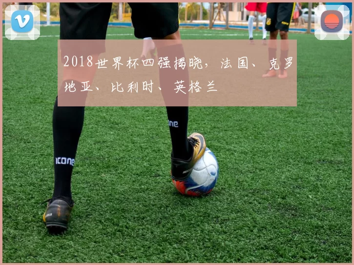 2018世界杯四强揭晓,法国、克罗地亚、比利时、英格兰