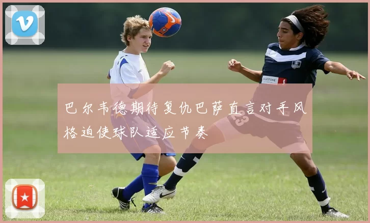 巴尔韦德期待复仇巴萨直言对手风格迫使球队适应节奏