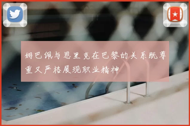 姆巴佩与恩里克在巴黎的关系既尊重又严格展现职业精神