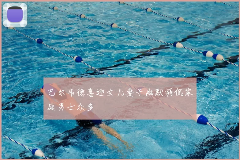 巴尔韦德喜迎女儿妻子幽默调侃家庭男士众多