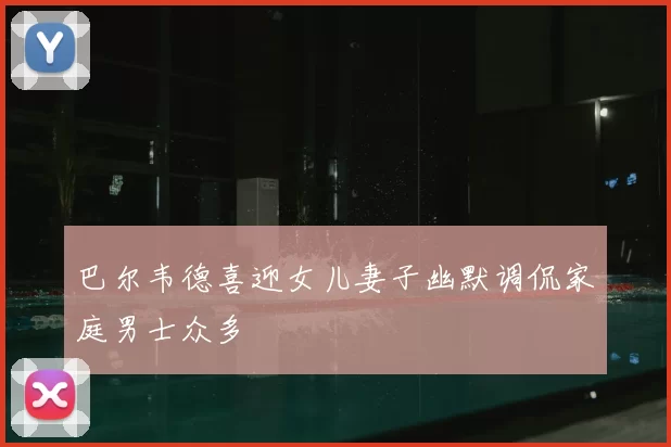 巴尔韦德喜迎女儿妻子幽默调侃家庭男士众多
