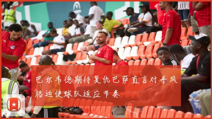 巴尔韦德期待复仇巴萨直言对手风格迫使球队适应节奏