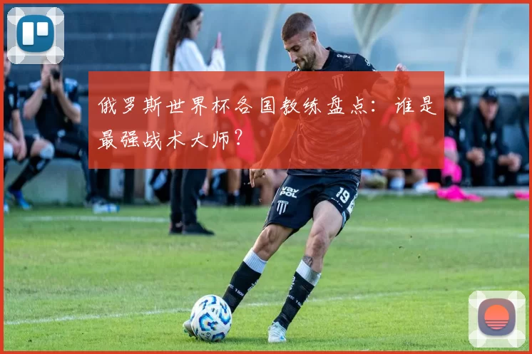 俄罗斯世界杯各国教练盘点：谁是最强战术大师？