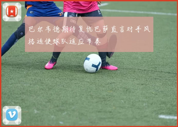 巴尔韦德期待复仇巴萨直言对手风格迫使球队适应节奏