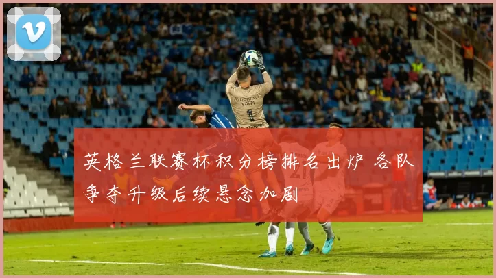 英格兰联赛杯积分榜排名出炉 各队争夺升级后续悬念加剧