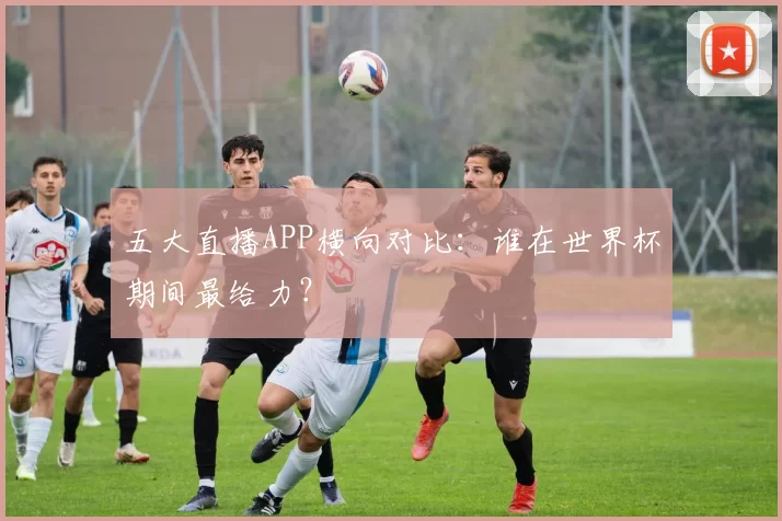 五大直播APP横向对比：谁在世界杯期间最给力？