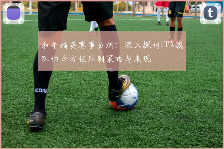 和平精英赛事分析:深入探讨FPX战队的全方位压制策略与表现