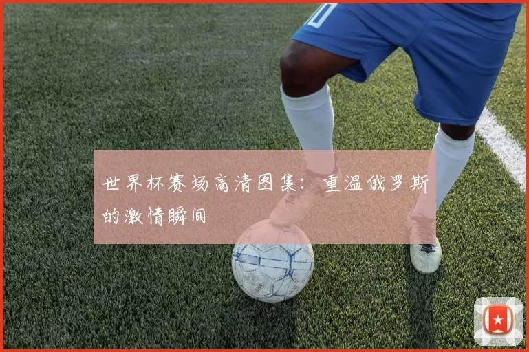 世界杯赛场高清图集：重温俄罗斯的激情瞬间