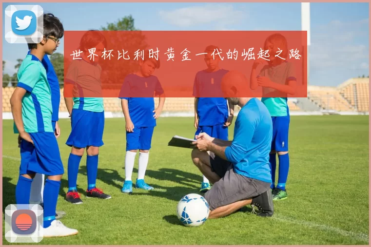 世界杯比利时黄金一代的崛起之路