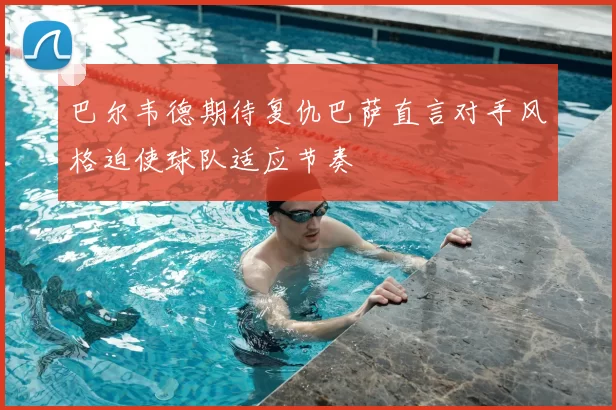 巴尔韦德期待复仇巴萨直言对手风格迫使球队适应节奏