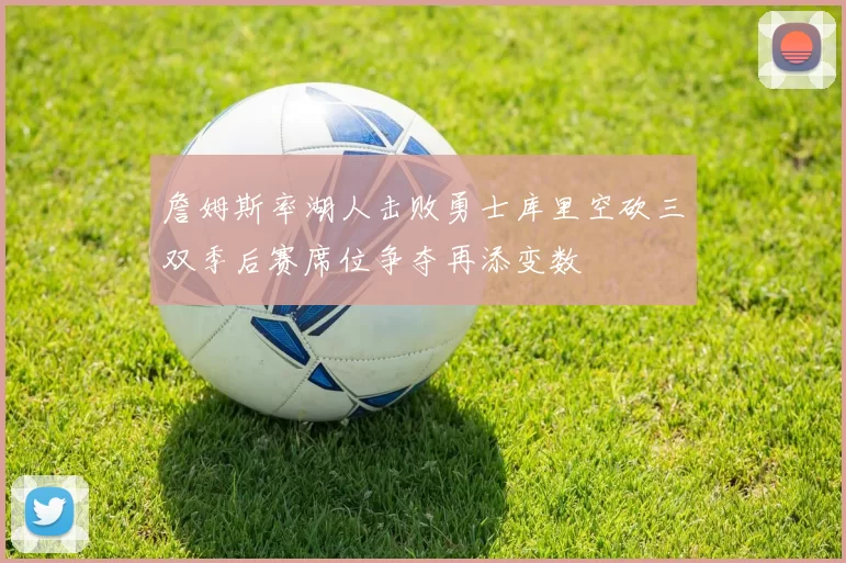 詹姆斯率湖人击败勇士库里空砍三双季后赛席位争夺再添变数
