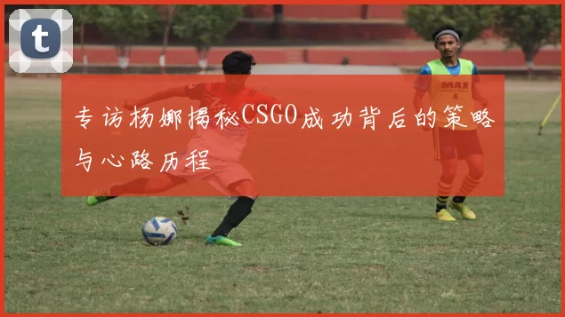 专访杨娜揭秘CSGO成功背后的策略与心路历程