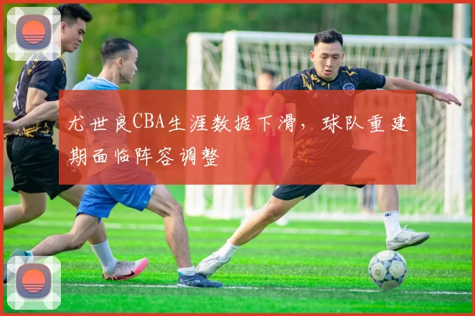 尤世良CBA生涯数据下滑，球队重建期面临阵容调整